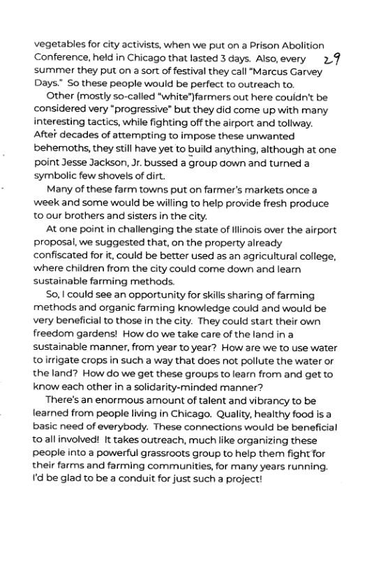 vegetables for city activists, when we put on a Prison Abolition Conference, held in Chicago that lasted 3 days. Also,every 2.9 summer they put on a sort of festival they call "Marcus Garvey Days” So these people would be perfect to outreach to. Other (mostly so-called “white")farmers out here couldn’t be considered very “progressive” but they did come up with many interesting tactics, while fighting off the airport and toliway. Aftef decades of attempting to impose these unwanted behemoths, they still have yet to build anything, although at one point Jesse Jackson, Jr. bussed a group down and turned a symbolic few shovels of dirt. Many of these farm towns put on farmer’s markets once a week and some would be willing to help provide fresh produce 0 our brothers and sisters in the city. At one point in challenging the state of lilinois over the airport proposal, we suggested that, on the property already confiscated for it, could be better used as an agricultural college, where children from the city could come down and learn sustainable farming methods. So, | could see an opportunity for skills sharing of farming methods and organic farming knowledge could and would be very beneficial to those in the city. They could start their own freedom gardens! How do we take care of the land in a sustainable manner, from year to year? How are we to use water toirrigate crops in such a way that does not pollute the water o the land? How do we get these groups to learn from and get to know each other in a solidarity-minded manner? There’s an enormous amount of talent and vibrancy to be learned from people living in Chicago. Quality, healthy food is a basic need of everybody. These connections would be beneficial toallinvolved! It takes outreach, much like organizing these people into a powerful grassroots group to help them fight for their farms and farming communities, for many years running. I’d be glad to be a conduit for just such a project!